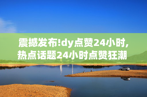 震撼发布!dy点赞24小时,热点话题24小时点赞狂潮 你准备好参与了吗！-第1张图片-孟州市鸿昌木材加工厂